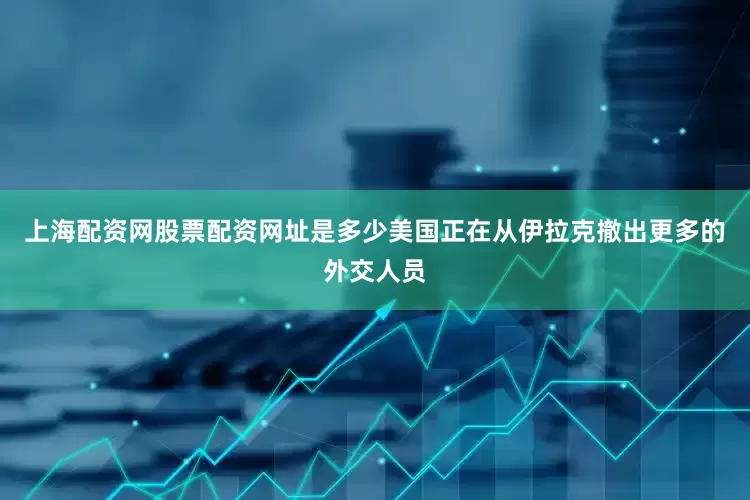 上海配资网股票配资网址是多少美国正在从伊拉克撤出更多的外交人员