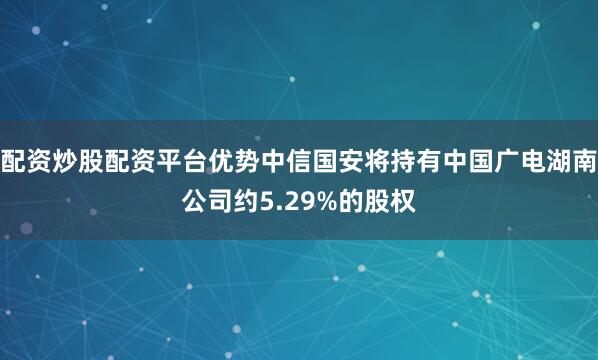 配资炒股配资平台优势中信国安将持有中国广电湖南公司约5.29%的股权