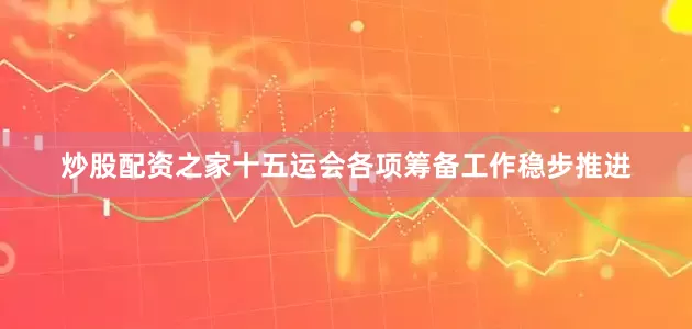 炒股配资之家十五运会各项筹备工作稳步推进