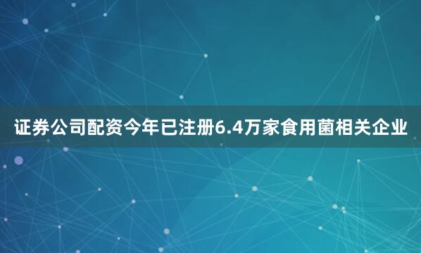 证券公司配资今年已注册6.4万家食用菌相关企业