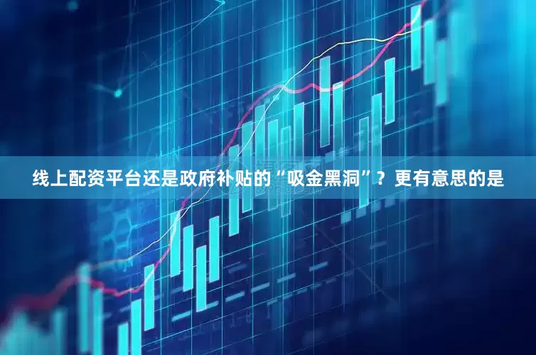 线上配资平台还是政府补贴的“吸金黑洞”？更有意思的是