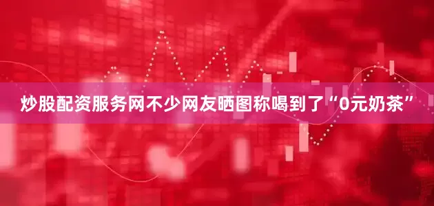炒股配资服务网不少网友晒图称喝到了“0元奶茶”