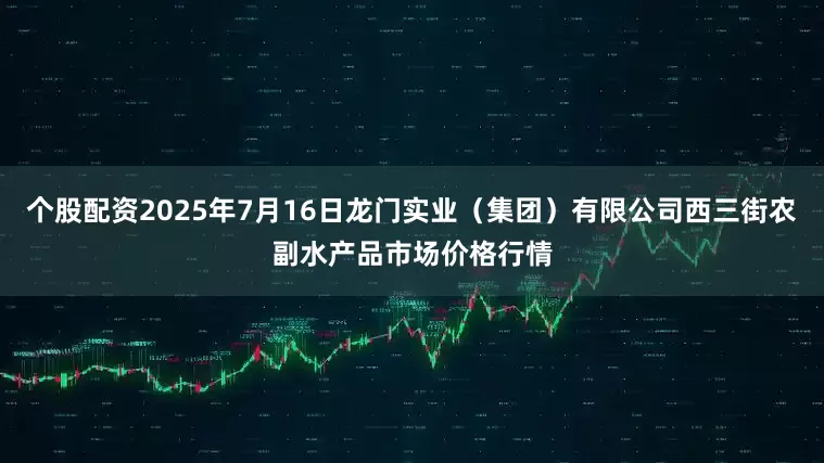 个股配资2025年7月16日龙门实业(集团)有限公司西三街农副水产品市场价格行情