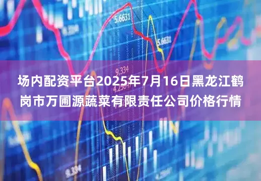 场内配资平台2025年7月16日黑龙江鹤岗市万圃源蔬菜有限责任公司价格行情
