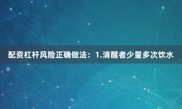 配资杠杆风险正确做法：1.清醒者少量多次饮水