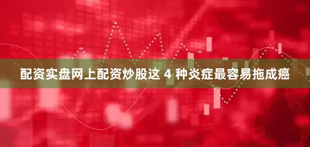 配资实盘网上配资炒股这 4 种炎症最容易拖成癌