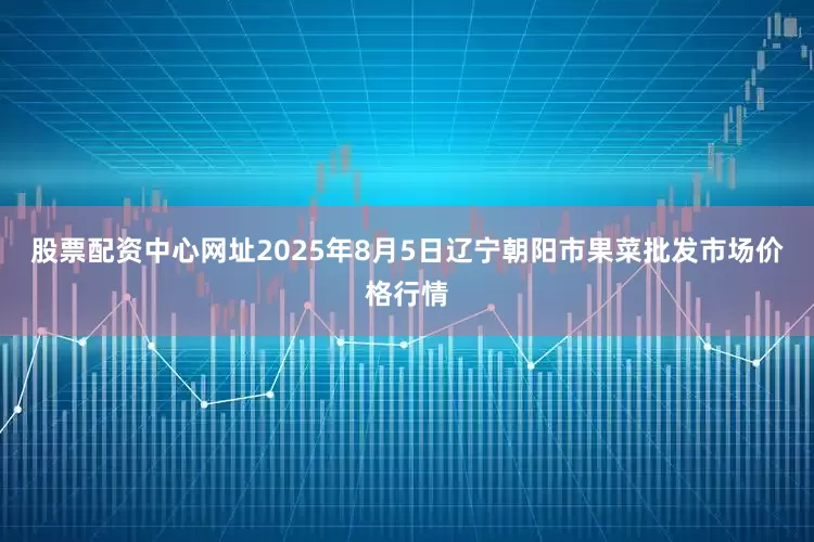 股票配资中心网址2025年8月5日辽宁朝阳市果菜批发市场价格行情