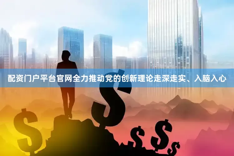 配资门户平台官网全力推动党的创新理论走深走实、入脑入心