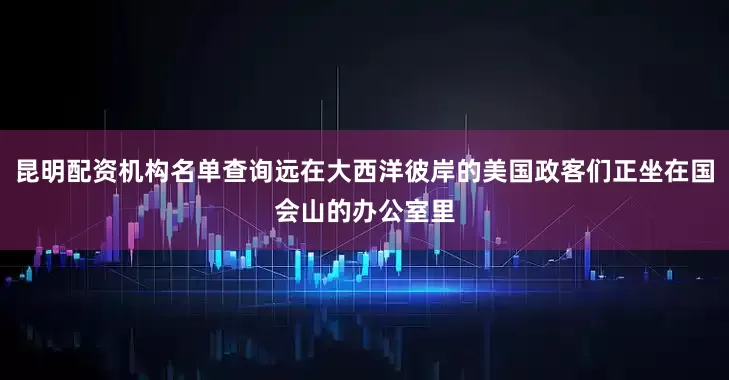 昆明配资机构名单查询远在大西洋彼岸的美国政客们正坐在国会山的办公室里