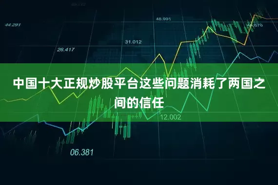 中国十大正规炒股平台这些问题消耗了两国之间的信任