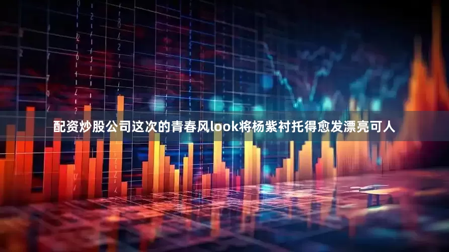 配资炒股公司这次的青春风look将杨紫衬托得愈发漂亮可人