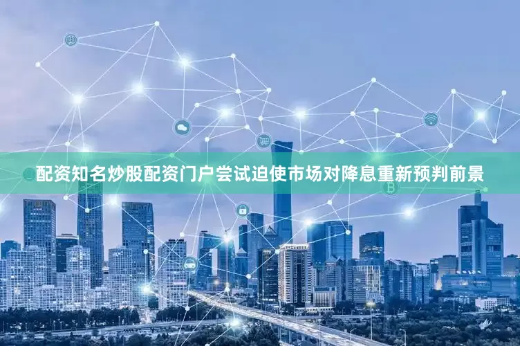 配资知名炒股配资门户尝试迫使市场对降息重新预判前景
