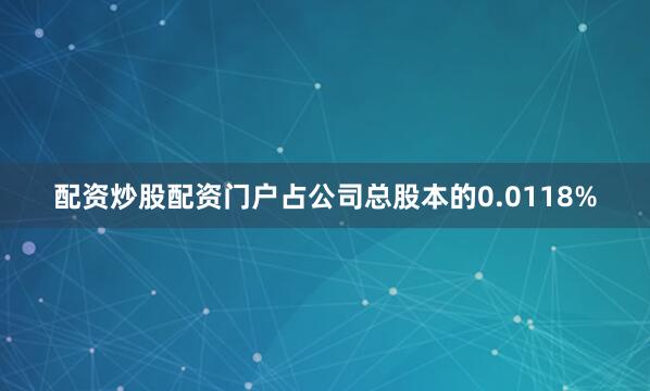 配资炒股配资门户占公司总股本的0.0118%