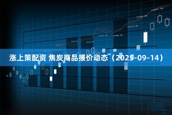 涨上策配资 焦炭商品报价动态（2025-09-14）