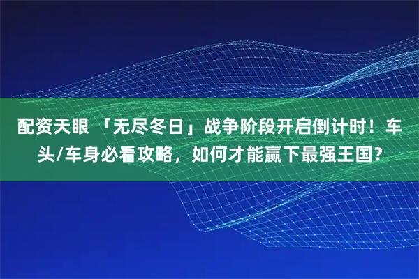 配资天眼 「无尽冬日」战争阶段开启倒计时！车头/车身必看攻略，如何才能赢下最强王国？