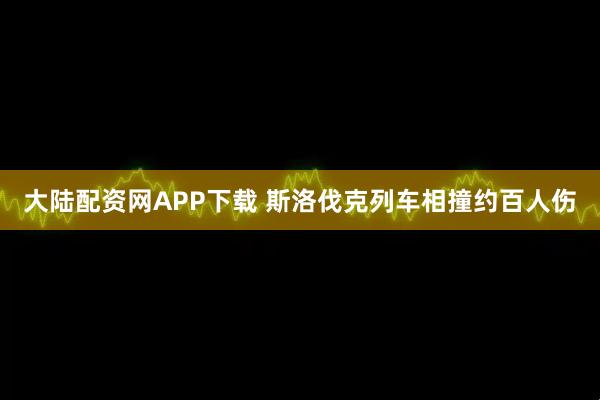 大陆配资网APP下载 斯洛伐克列车相撞约百人伤