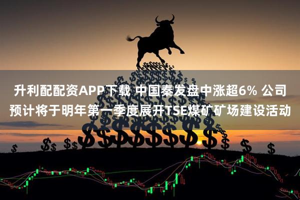 升利配配资APP下载 中国秦发盘中涨超6% 公司预计将于明年第一季度展开TSE煤矿矿场建设活动